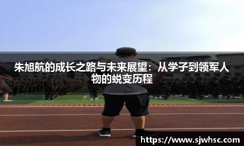 朱旭航的成长之路与未来展望：从学子到领军人物的蜕变历程